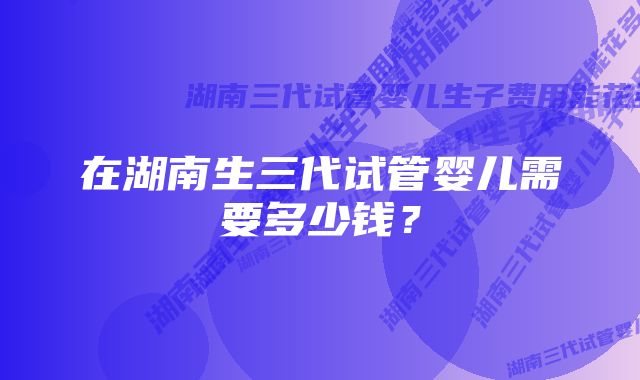 在湖南生三代试管婴儿需要多少钱？