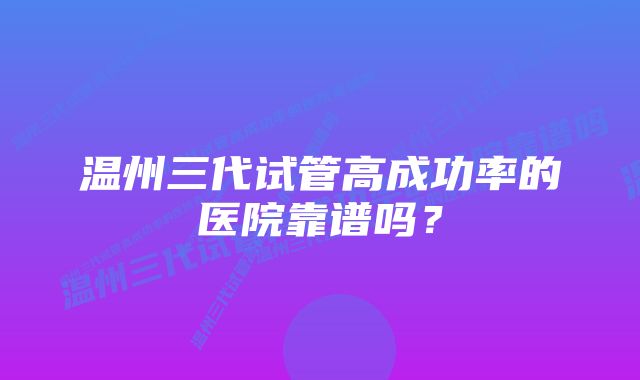 温州三代试管高成功率的医院靠谱吗？