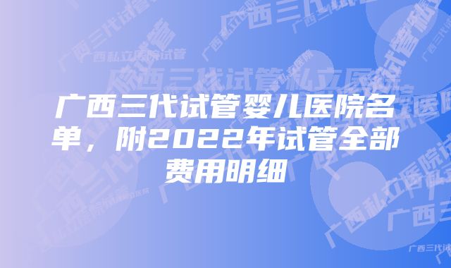 广西三代试管婴儿医院名单，附2022年试管全部费用明细