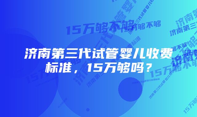 济南第三代试管婴儿收费标准，15万够吗？