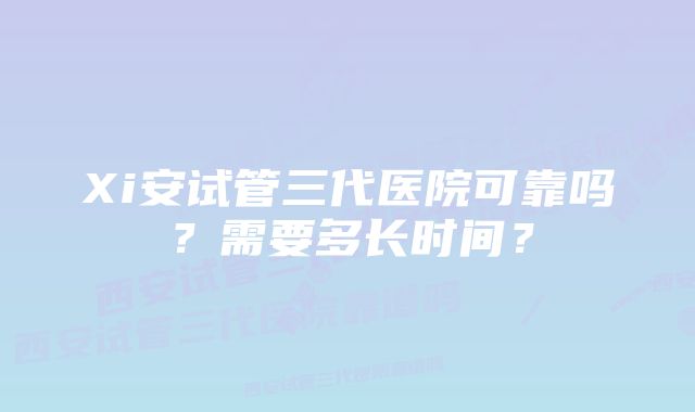 Xi安试管三代医院可靠吗？需要多长时间？