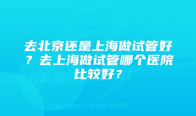 去北京还是上海做试管好？去上海做试管哪个医院比较好？