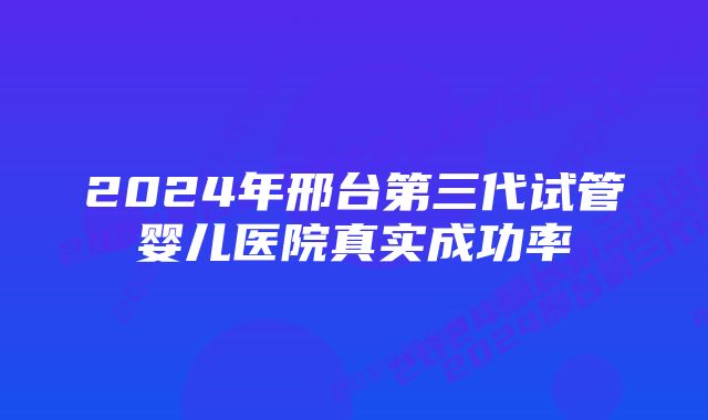 2024年邢台第三代试管婴儿医院真实成功率