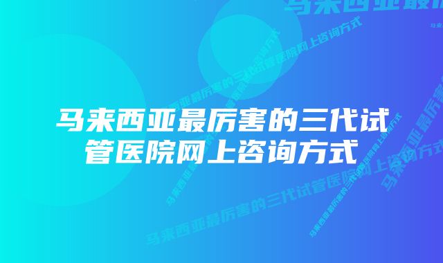 马来西亚最厉害的三代试管医院网上咨询方式