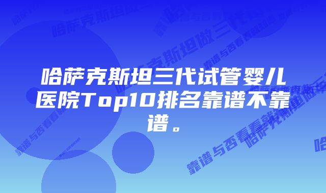 哈萨克斯坦三代试管婴儿医院Top10排名靠谱不靠谱。