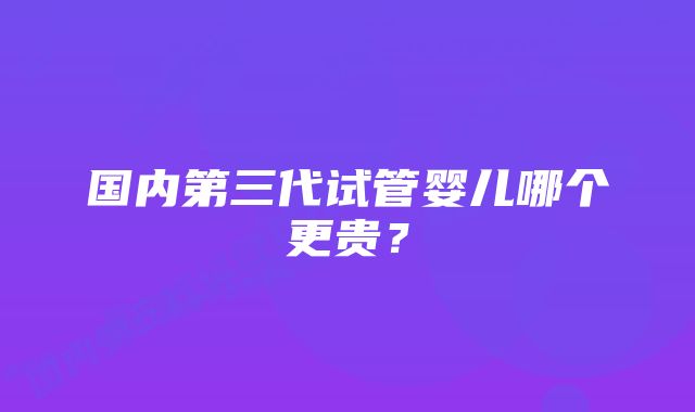 国内第三代试管婴儿哪个更贵？