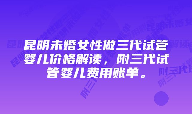 昆明未婚女性做三代试管婴儿价格解读，附三代试管婴儿费用账单。