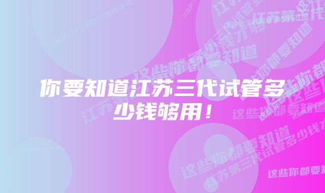 你要知道江苏三代试管多少钱够用！