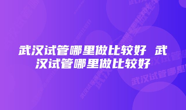 武汉试管哪里做比较好 武汉试管哪里做比较好