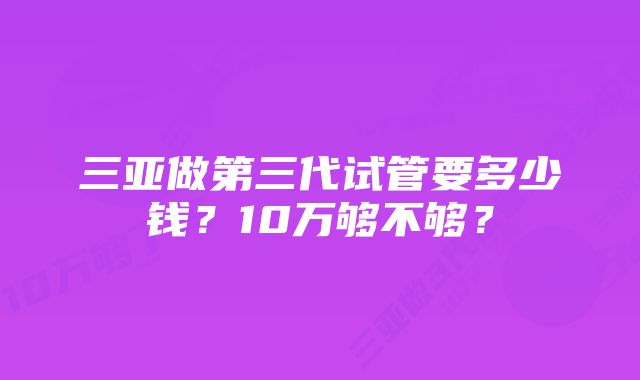 三亚做第三代试管要多少钱？10万够不够？