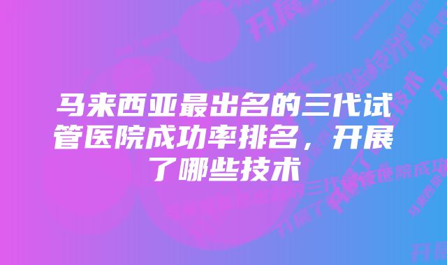 马来西亚最出名的三代试管医院成功率排名，开展了哪些技术