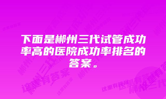 下面是郴州三代试管成功率高的医院成功率排名的答案。