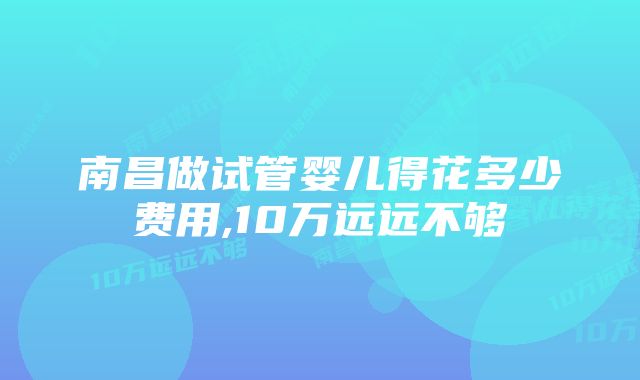 南昌做试管婴儿得花多少费用,10万远远不够