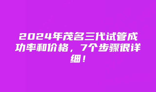 2024年茂名三代试管成功率和价格，7个步骤很详细！