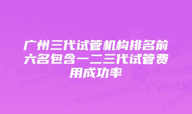 广州三代试管机构排名前六名包含一二三代试管费用成功率