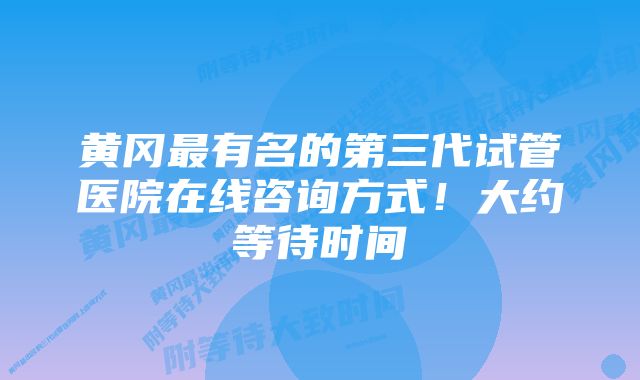 黄冈最有名的第三代试管医院在线咨询方式！大约等待时间