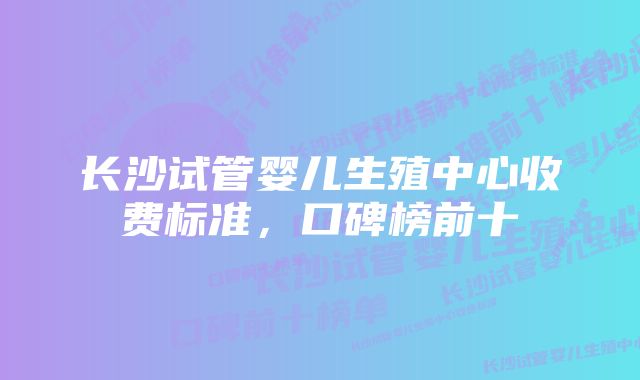 长沙试管婴儿生殖中心收费标准，口碑榜前十