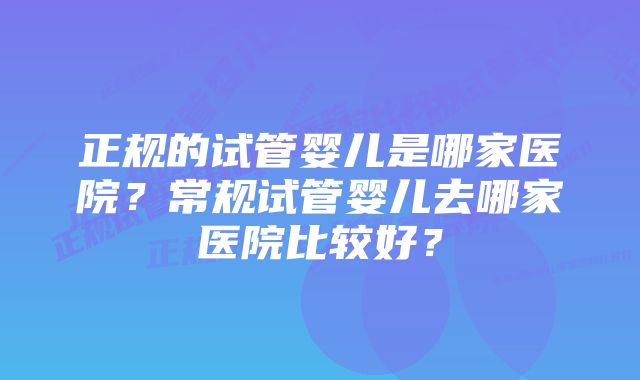 正规的试管婴儿是哪家医院？常规试管婴儿去哪家医院比较好？