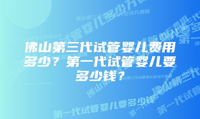 佛山第三代试管婴儿费用多少？第一代试管婴儿要多少钱？