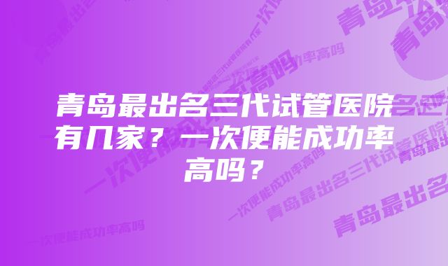 青岛最出名三代试管医院有几家？一次便能成功率高吗？