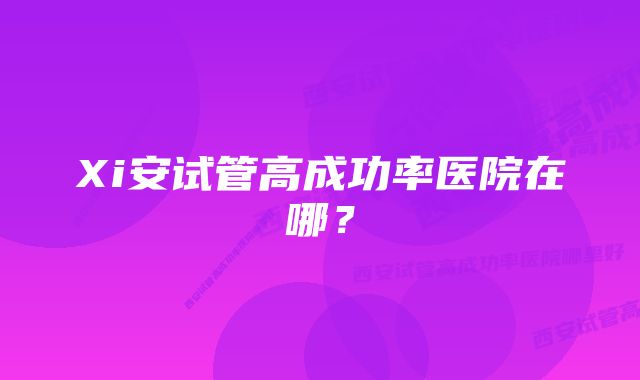 Xi安试管高成功率医院在哪？