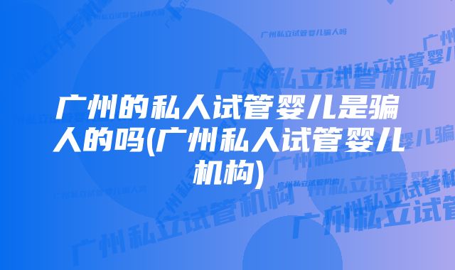 广州的私人试管婴儿是骗人的吗(广州私人试管婴儿机构)