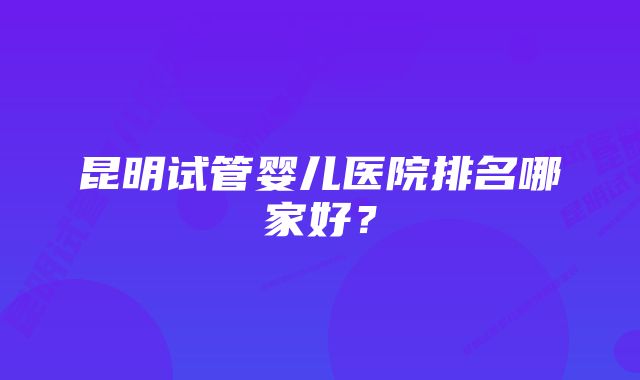 昆明试管婴儿医院排名哪家好？