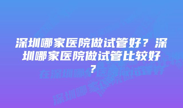 深圳哪家医院做试管好？深圳哪家医院做试管比较好？