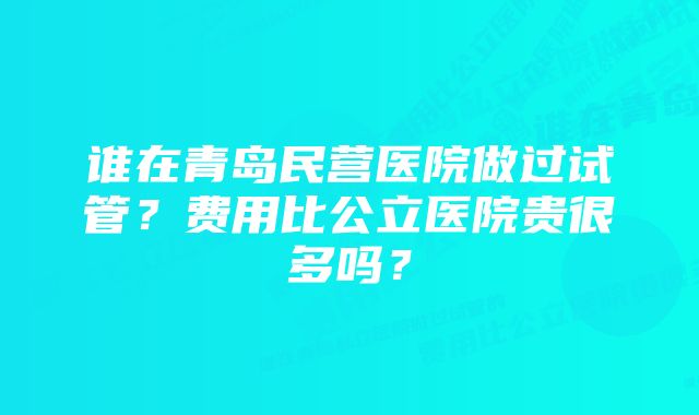 谁在青岛民营医院做过试管？费用比公立医院贵很多吗？