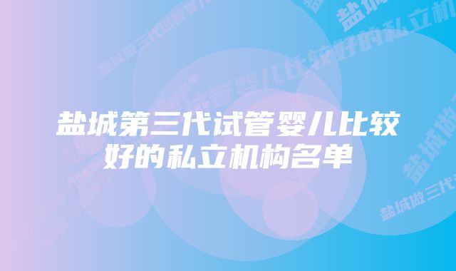 盐城第三代试管婴儿比较好的私立机构名单