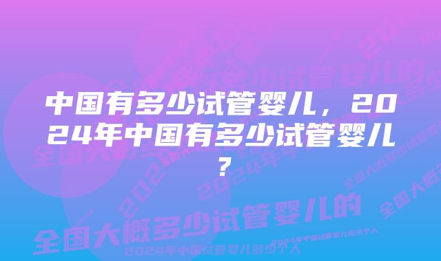 中国有多少试管婴儿，2024年中国有多少试管婴儿？