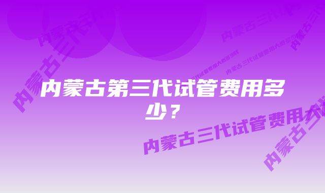 内蒙古第三代试管费用多少？