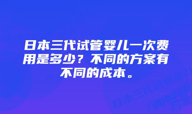 日本三代试管婴儿一次费用是多少？不同的方案有不同的成本。