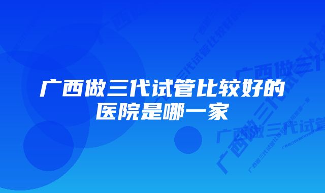 广西做三代试管比较好的医院是哪一家