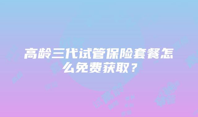 高龄三代试管保险套餐怎么免费获取？