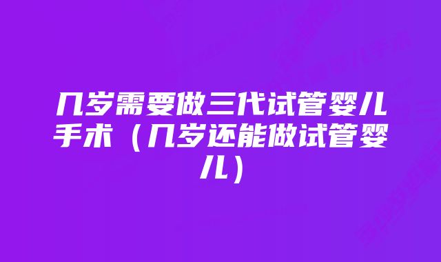 几岁需要做三代试管婴儿手术（几岁还能做试管婴儿）