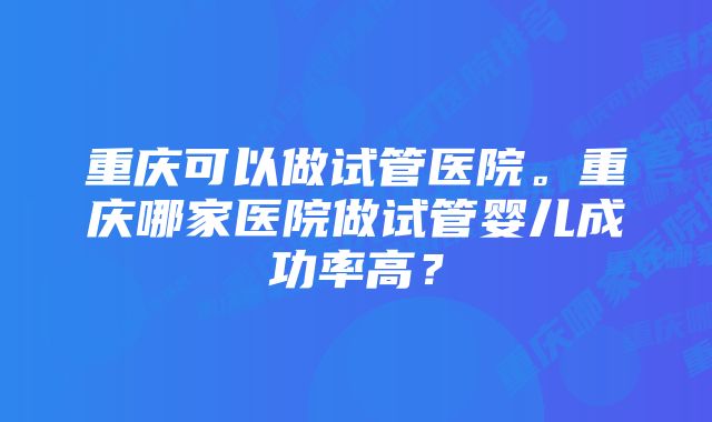 重庆可以做试管医院。重庆哪家医院做试管婴儿成功率高？