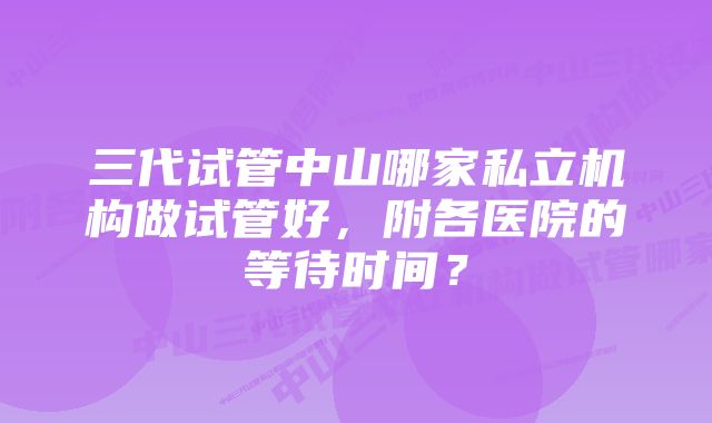 三代试管中山哪家私立机构做试管好，附各医院的等待时间？