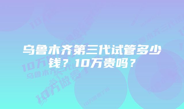 乌鲁木齐第三代试管多少钱？10万贵吗？