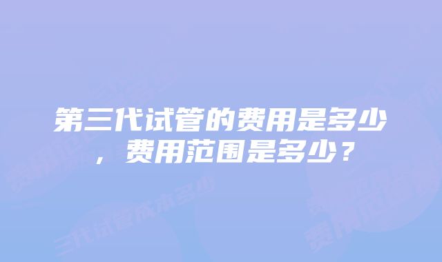 第三代试管的费用是多少，费用范围是多少？