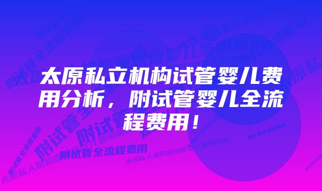 太原私立机构试管婴儿费用分析，附试管婴儿全流程费用！