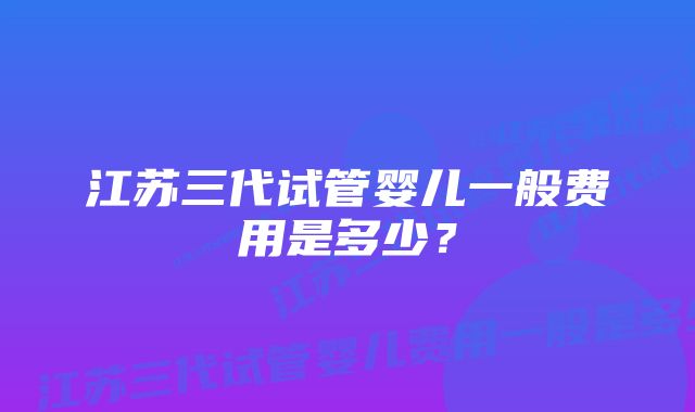 江苏三代试管婴儿一般费用是多少？