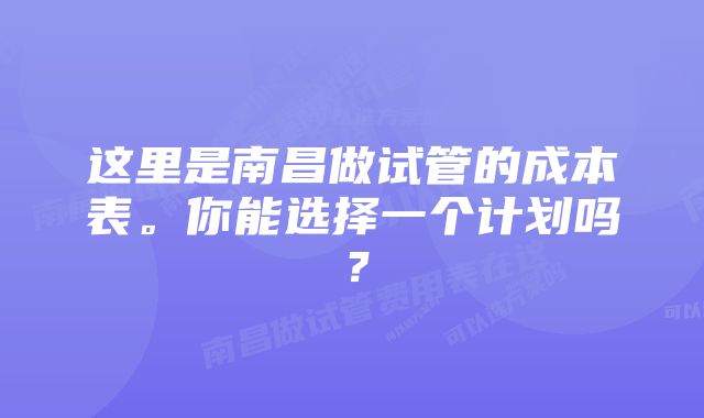 这里是南昌做试管的成本表。你能选择一个计划吗？