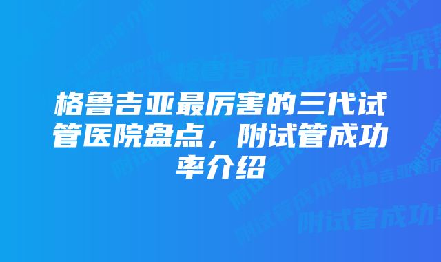 格鲁吉亚最厉害的三代试管医院盘点，附试管成功率介绍