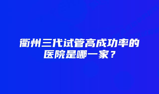 衢州三代试管高成功率的医院是哪一家？