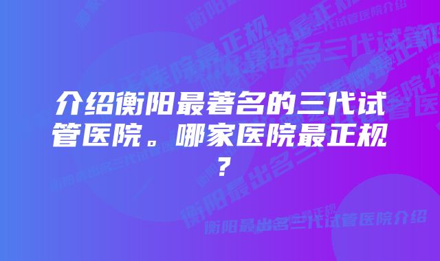 介绍衡阳最著名的三代试管医院。哪家医院最正规？