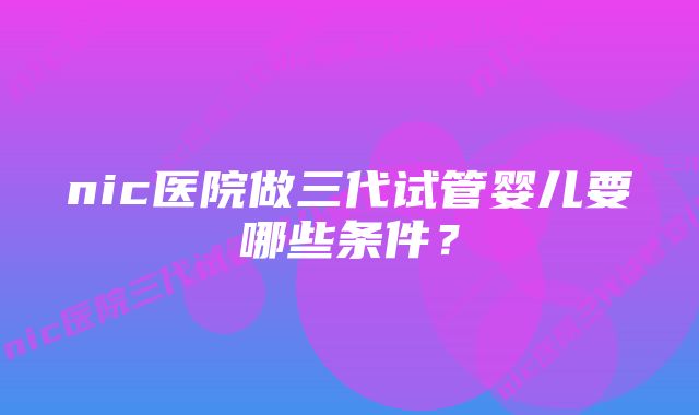 nic医院做三代试管婴儿要哪些条件？