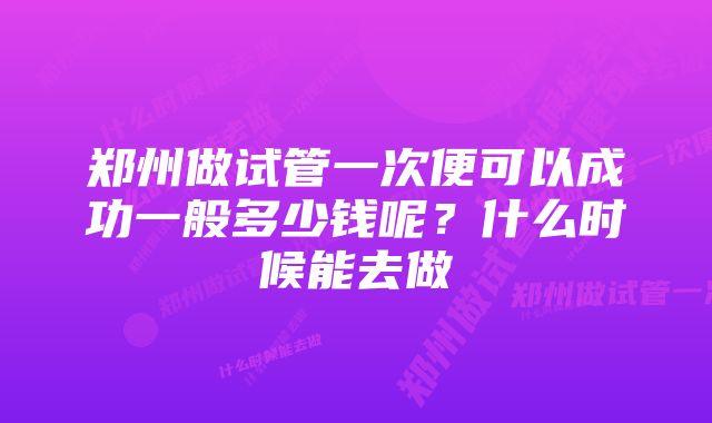 郑州做试管一次便可以成功一般多少钱呢？什么时候能去做