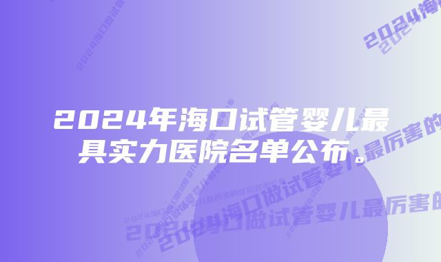 2024年海口试管婴儿最具实力医院名单公布。