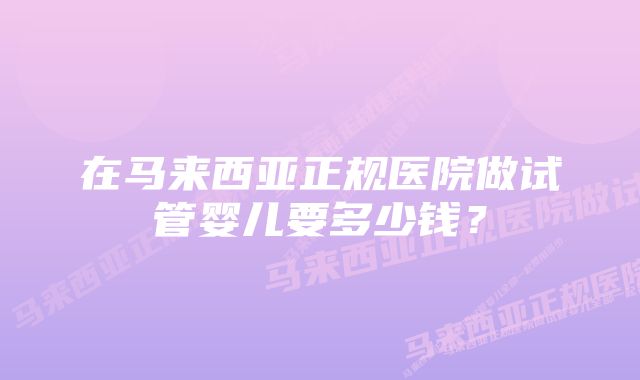 在马来西亚正规医院做试管婴儿要多少钱？